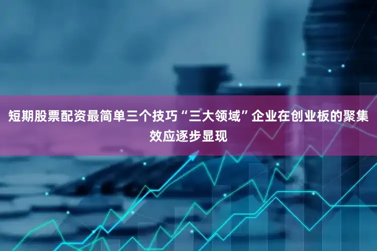 短期股票配资最简单三个技巧“三大领域”企业在创业板的聚集效应逐步显现