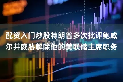 配资入门炒股特朗普多次批评鲍威尔并威胁解除他的美联储主席职务