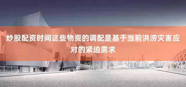 炒股配资时间这些物资的调配是基于当前洪涝灾害应对的紧迫需求