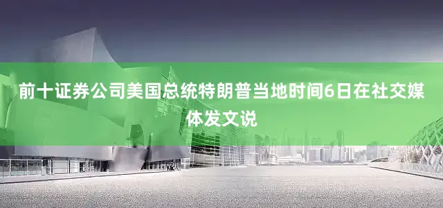 前十证券公司美国总统特朗普当地时间6日在社交媒体发文说