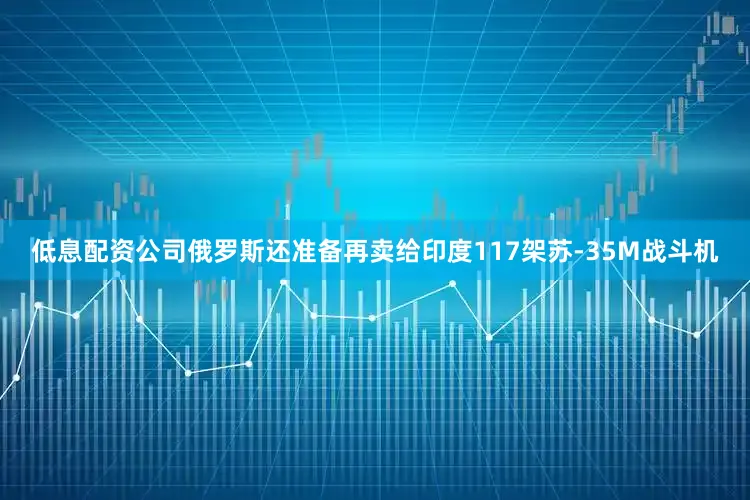 低息配资公司俄罗斯还准备再卖给印度117架苏-35M战斗机