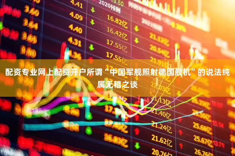 配资专业网上配资开户所谓“中国军舰照射德国舰机”的说法纯属无稽之谈