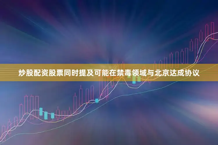 炒股配资股票同时提及可能在禁毒领域与北京达成协议