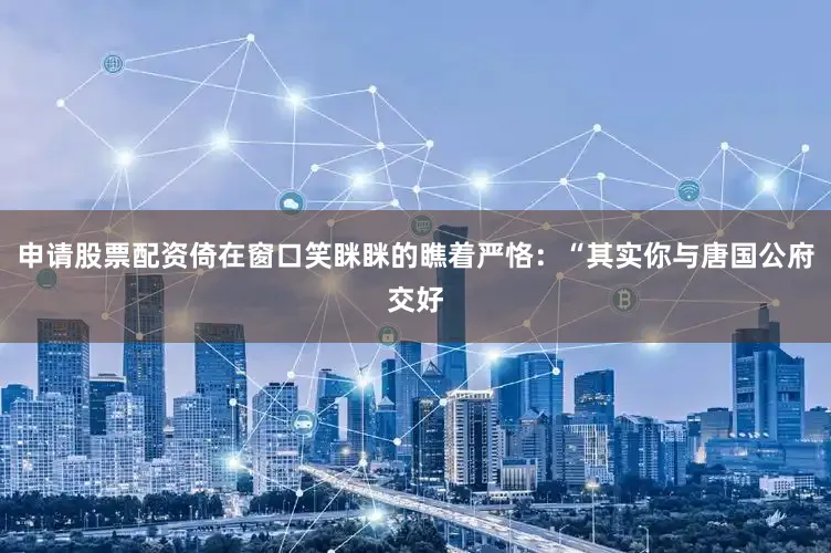 申请股票配资倚在窗口笑眯眯的瞧着严恪：“其实你与唐国公府交好