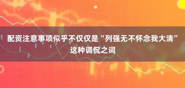 配资注意事项似乎不仅仅是“列强无不怀念我大清”这种调侃之词