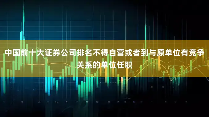 中国前十大证券公司排名不得自营或者到与原单位有竞争关系的单位任职