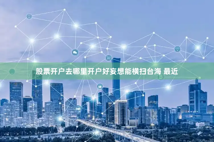 股票开户去哪里开户好妄想能横扫台海 最近