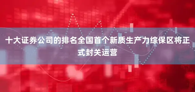十大证券公司的排名全国首个新质生产力综保区将正式封关运营