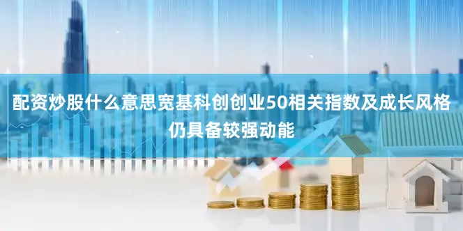 配资炒股什么意思宽基科创创业50相关指数及成长风格仍具备较强动能