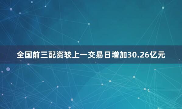 全国前三配资较上一交易日增加30.26亿元