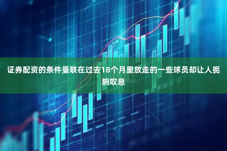 证券配资的条件曼联在过去18个月里放走的一些球员却让人扼腕叹息