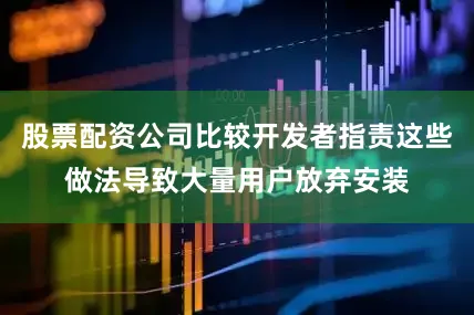 股票配资公司比较开发者指责这些做法导致大量用户放弃安装